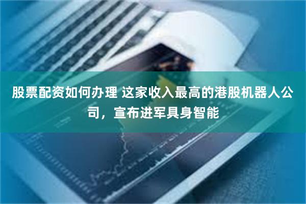股票配资如何办理 这家收入最高的港股机器人公司，宣布进军具身智能