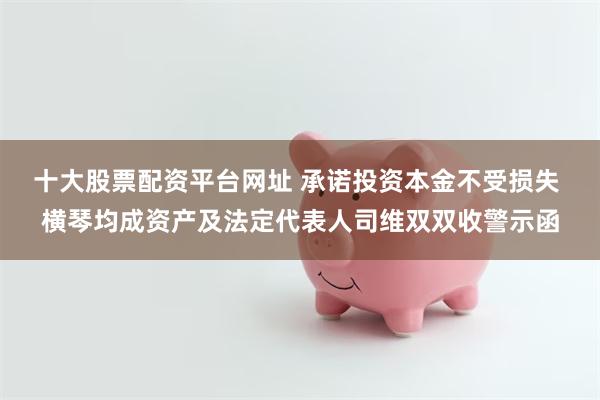 十大股票配资平台网址 承诺投资本金不受损失 横琴均成资产及法定代表人司维双双收警示函