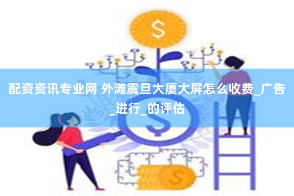 配资资讯专业网 外滩震旦大厦大屏怎么收费_广告_进行_的评估