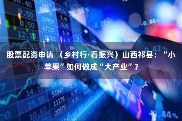 股票配资申请 （乡村行·看振兴）山西祁县：“小苹果”如何做成“大产业”？