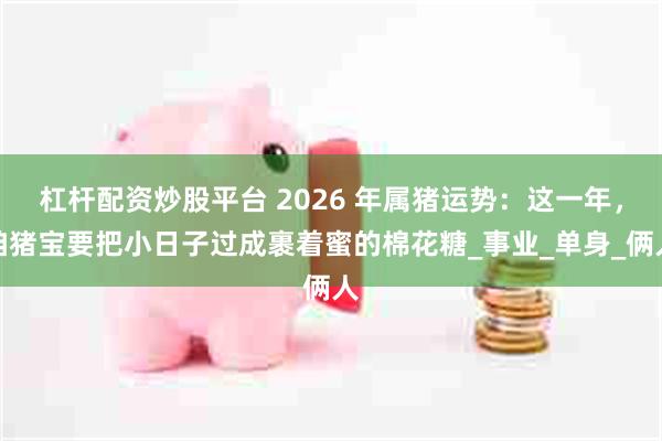 杠杆配资炒股平台 2026 年属猪运势：这一年，咱猪宝要把小日子过成裹着蜜的棉花糖_事业_单身_俩人