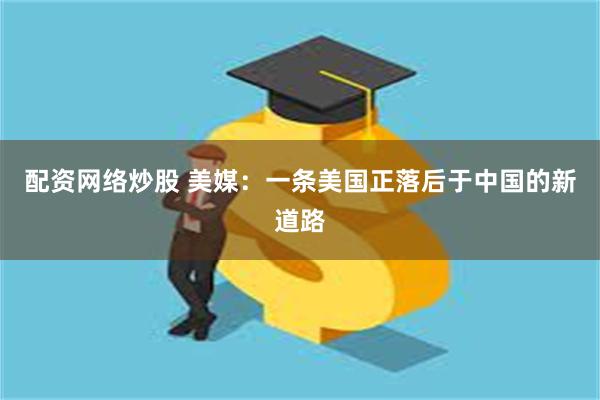 配资网络炒股 美媒：一条美国正落后于中国的新道路