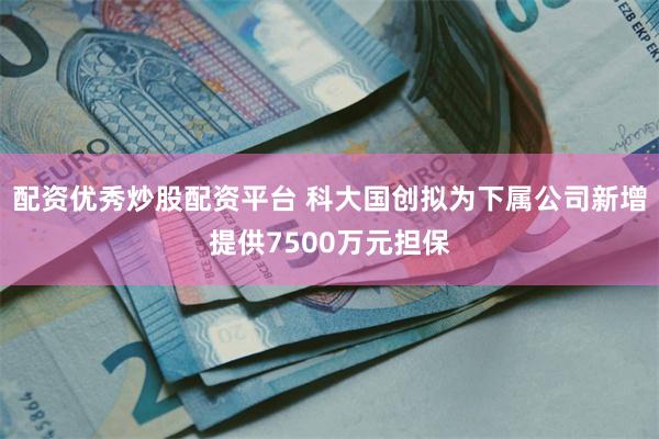 配资优秀炒股配资平台 科大国创拟为下属公司新增提供7500万元担保