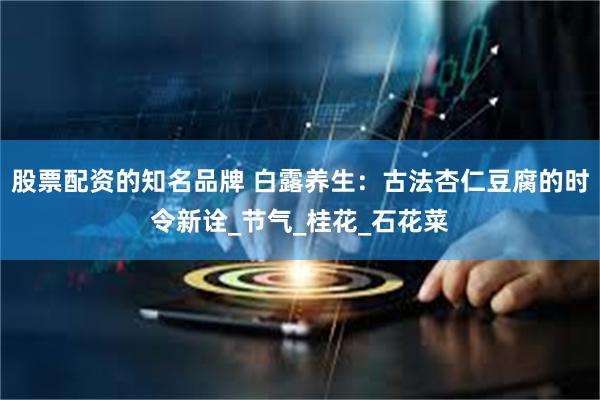 股票配资的知名品牌 白露养生：古法杏仁豆腐的时令新诠_节气_桂花_石花菜