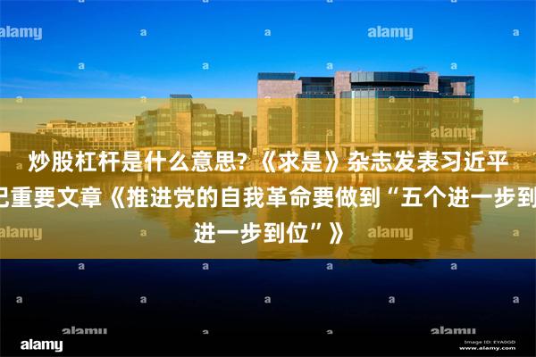 炒股杠杆是什么意思? 《求是》杂志发表习近平总书记重要文章《推进党的自我革命要做到“五个进一步到位”》